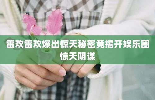 雷欢雷欢爆出惊天秘密竟揭开娱乐圈惊天阴谋