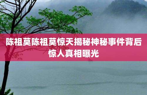 陈祖莫陈祖莫惊天揭秘神秘事件背后惊人真相曝光