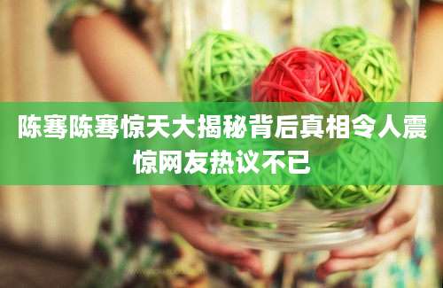 陈骞陈骞惊天大揭秘背后真相令人震惊网友热议不已
