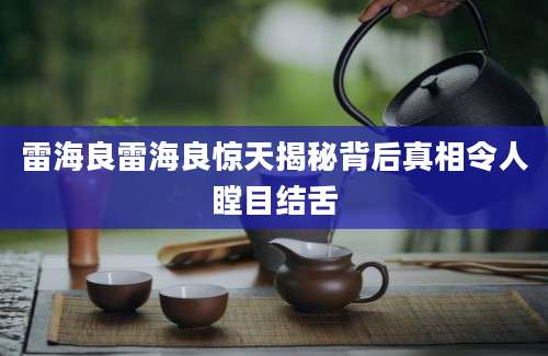 雷海良雷海良惊天揭秘背后真相令人瞠目结舌