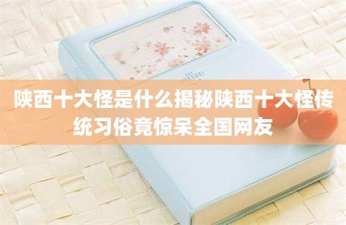 陕西十大怪是什么揭秘陕西十大怪传统习俗竟惊呆全国网友