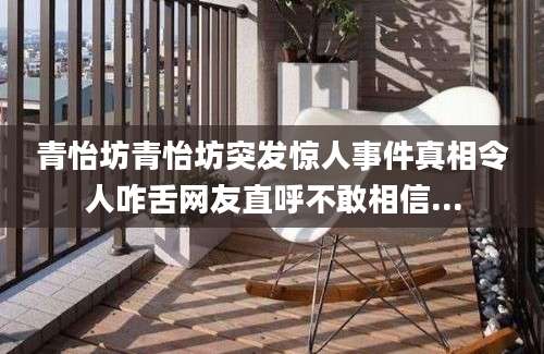 青怡坊青怡坊突发惊人事件真相令人咋舌网友直呼不敢相信...