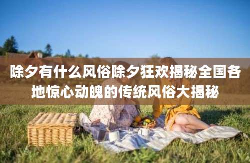 除夕有什么风俗除夕狂欢揭秘全国各地惊心动魄的传统风俗大揭秘