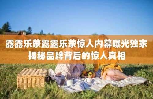 露露乐蒙露露乐蒙惊人内幕曝光独家揭秘品牌背后的惊人真相