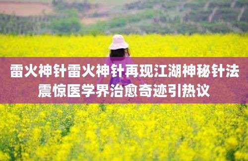 雷火神针雷火神针再现江湖神秘针法震惊医学界治愈奇迹引热议