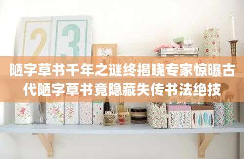陋字草书千年之谜终揭晓专家惊曝古代陋字草书竟隐藏失传书法绝技